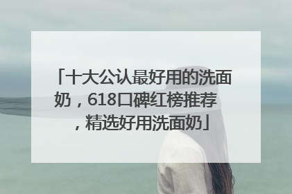 十大公认最好用的洗面奶，618口碑红榜推荐，精选好用洗面奶