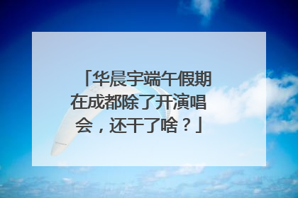 华晨宇端午假期在成都除了开演唱会，还干了啥？