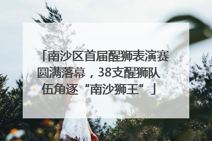南沙区首届醒狮表演赛圆满落幕，38支醒狮队伍角逐“南沙狮王”