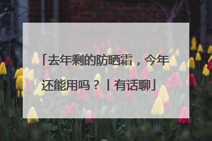 去年剩的防晒霜，今年还能用吗？丨有话聊