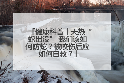 健康科普丨天热“蛇出没” 我们该如何防蛇？被咬伤后应如何自救？