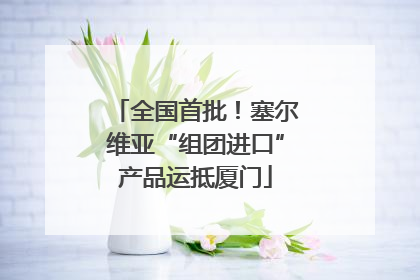全国首批！塞尔维亚“组团进口”产品运抵厦门