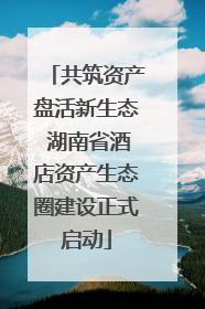 共筑资产盘活新生态 湖南省酒店资产生态圈建设正式启动