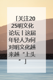 关注2025明文化论坛丨这届年轻人为何对明文化越来越“上头”