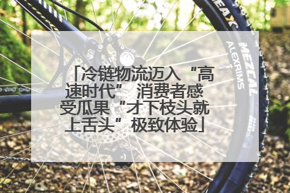 冷链物流迈入“高速时代” 消费者感受瓜果“才下枝头就上舌头”极致体验
