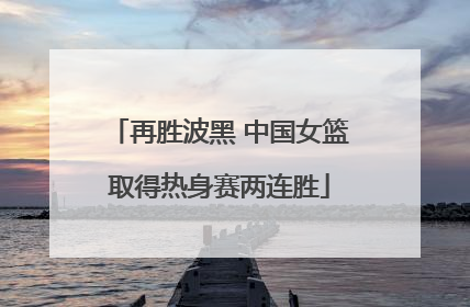 再胜波黑 中国女篮取得热身赛两连胜