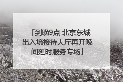 到晚9点 北京东城出入境接待大厅再开晚间延时服务专场