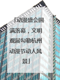动漫盛会圆满落幕，文明观展勾勒杭州动漫节动人风景