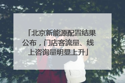 北京新能源配置结果公布，门店客流量、线上咨询量明显上升