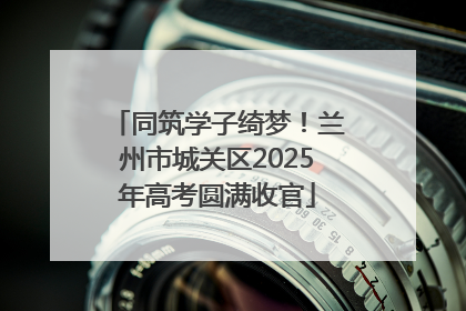 同筑学子绮梦！兰州市城关区2025年高考圆满收官