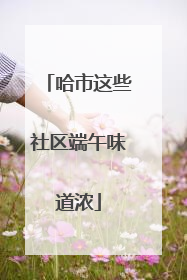 哈市这些社区端午味道浓