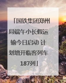 国铁集团郑州局端午小长假运输今日启动 计划增开临客列车187列