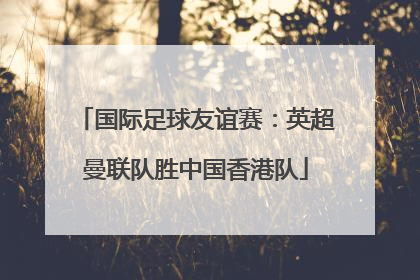 国际足球友谊赛：英超曼联队胜中国香港队