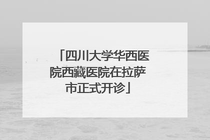 四川大学华西医院西藏医院在拉萨市正式开诊