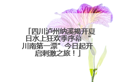四川泸州纳溪揭开夏日水上狂欢季序幕 “川南第一漂”今日起开启刺激之旅！