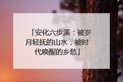 安化六步溪：被岁月轻抚的山水，被时代唤醒的乡愁