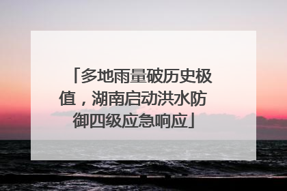 多地雨量破历史极值，湖南启动洪水防御四级应急响应