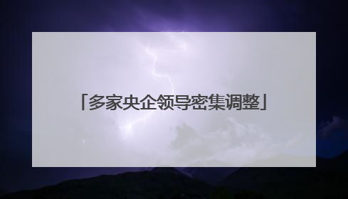 多家央企领导密集调整