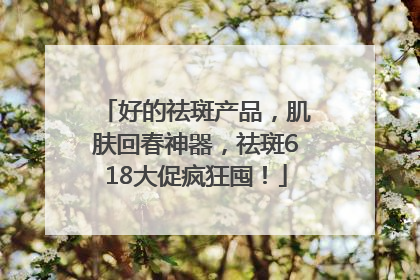 好的祛斑产品，肌肤回春神器，祛斑618大促疯狂囤！