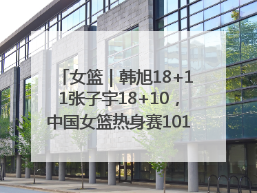 女篮｜韩旭18+11张子宇18+10，中国女篮热身赛101比92胜日本