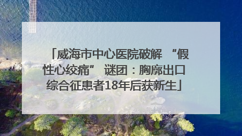 威海市中心医院破解 “假性心绞痛” 谜团：胸廓出口综合征患者18年后获新生