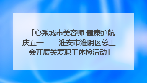 心系城市美容师 健康护航庆五一——淮安市淮阴区总工会开展关爱职工体检活动
