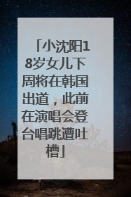 小沈阳18岁女儿下周将在韩国出道，此前在演唱会登台唱跳遭吐槽