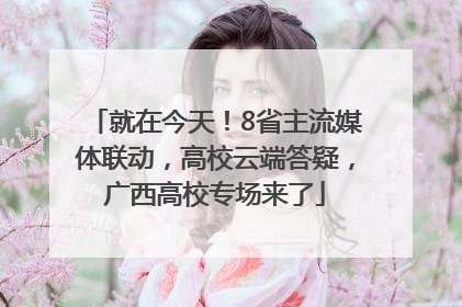 就在今天！8省主流媒体联动，高校云端答疑，广西高校专场来了