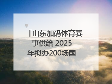 山东加码体育赛事供给 2025年拟办200场国家级以上赛事