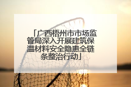 广西梧州市市场监管局深入开展建筑保温材料安全隐患全链条整治行动