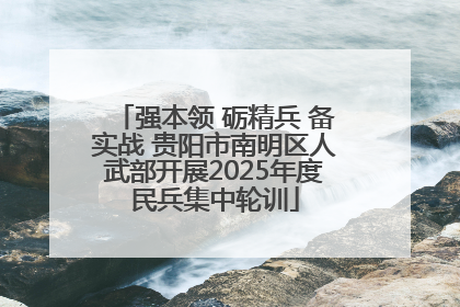 强本领 砺精兵 备实战 贵阳市南明区人武部开展2025年度民兵集中轮训