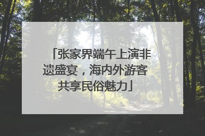 张家界端午上演非遗盛宴，海内外游客共享民俗魅力