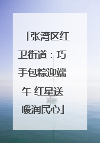 张湾区红卫街道：巧手包粽迎端午 红星送暖润民心