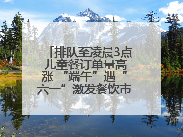 排队至凌晨3点 儿童餐订单量高涨 “端午”遇“六一”激发餐饮市场新活力
