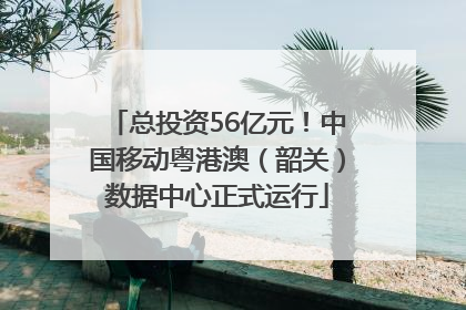 总投资56亿元！中国移动粤港澳（韶关）数据中心正式运行