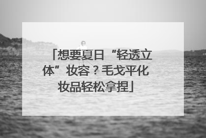 想要夏日“轻透立体”妆容？毛戈平化妆品轻松拿捏