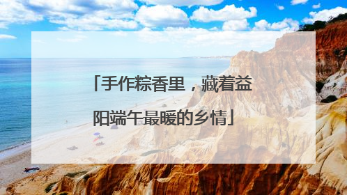 手作粽香里，藏着益阳端午最暖的乡情