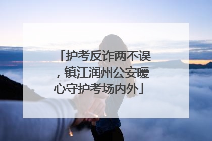 护考反诈两不误，镇江润州公安暖心守护考场内外