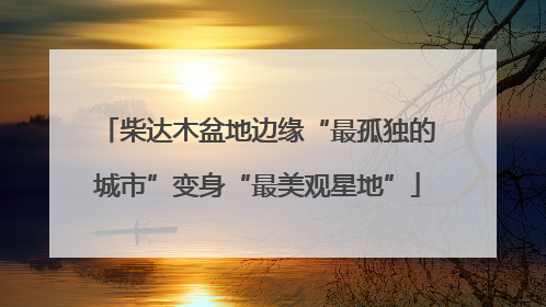 柴达木盆地边缘“最孤独的城市”变身“最美观星地”