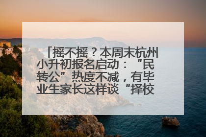 摇不摇？本周末杭州小升初报名启动：“民转公”热度不减，有毕业生家长这样谈“择校真相”……