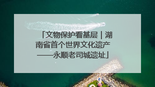 文物保护看基层｜湖南省首个世界文化遗产——永顺老司城遗址
