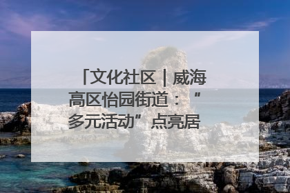 文化社区｜威海高区怡园街道：“多元活动”点亮居民“多彩生活”