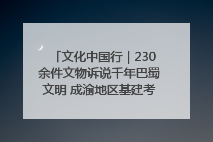 文化中国行｜230余件文物诉说千年巴蜀文明 成渝地区基建考古成果展开展