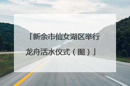 新余市仙女湖区举行龙舟活水仪式（图）