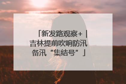 新发路观察+｜吉林提前吹响防汛备汛“集结号”