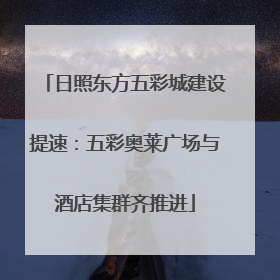日照东方五彩城建设提速：五彩奥莱广场与酒店集群齐推进