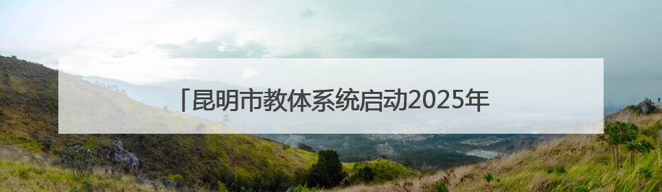 昆明市教体系统启动2025年全国“爱眼日”宣传教育活动