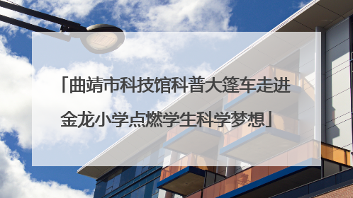 曲靖市科技馆科普大篷车走进金龙小学点燃学生科学梦想
