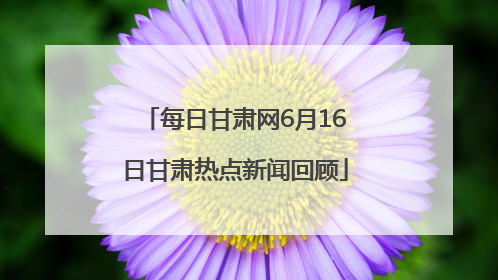 每日甘肃网6月16日甘肃热点新闻回顾
