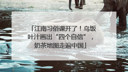 江南习俗课开了！乌饭叶汁画出“四个自信”，奶茶地图走遍中国